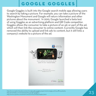 23http://www.readwriteweb.com/archives/google_goggles_experiment_merges_online_offline_ad.php
http://mashable.com/2011/06/20/htc-google-goggles/
http://www.nytimes.com/2010/11/16/business/media/16adco.html
G O O G L E G O G G L E S
Google Goggles is built into the Google search mobile app allowing users
to search by taking a picture. For example, you can take a picture of the
Washington Monument and Google will return information and other
pictures about the monument. In 2010, Google launched a beta test
of using Goggles as an advertising platform and QR Code competitor.
Goggles allows the consumer to take a picture of an ad, or part of the ad,
which will then link the consumer to online content. Currently Google has
removed the ability to upload and link ads to content, but it still links a
company’s website to a picture of the ad.
 