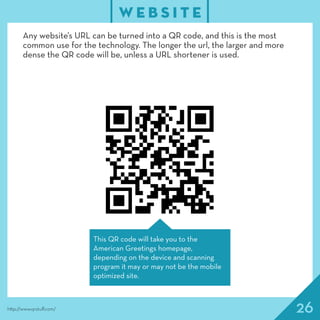 26
W E B S I T E
http://www.qrstuff.com/
Any website’s URL can be turned into a QR code, and this is the most
common use for the technology. The longer the url, the larger and more
dense the QR code will be, unless a URL shortener is used.
This QR code will take you to the
American Greetings homepage,
depending on the device and scanning
program it may or may not be the mobile
optimized site.
 