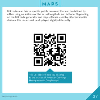27
M A P S
http://www.qrstuff.com/
QR codes can link to specific points on a map that can be defined by
either using an address or the actual longitude and latitude. Depending
on the QR code generator and map software used by different mobile
devices, this data could be displayed slightly differently.
This QR code will take you to a map
to the location of American Greetings
Headquarters in Google maps.
 
