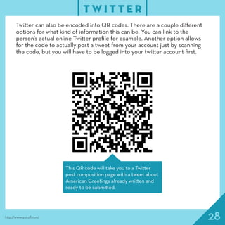 28
T W I T T E R
http://www.qrstuff.com/
Twitter can also be encoded into QR codes. There are a couple different
options for what kind of information this can be. You can link to the
person’s actual online Twitter profile for example. Another option allows
for the code to actually post a tweet from your account just by scanning
the code, but you will have to be logged into your twitter account first.
This QR code will take you to a Twitter
post composition page with a tweet about
American Greetings already written and
ready to be submitted.
 