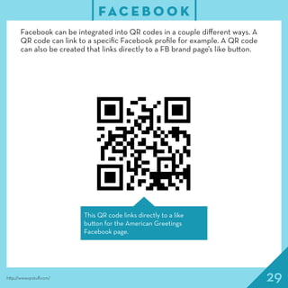29
FAC E B O O K
http://www.qrstuff.com/
Facebook can be integrated into QR codes in a couple different ways. A
QR code can link to a specific Facebook profile for example. A QR code
can also be created that links directly to a FB brand page’s like button.
This QR code links directly to a like
button for the American Greetings
Facebook page.
 