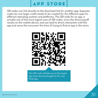 31
A P P S T O R E
http://www.qrstuff.com/
QR codes can link directly to the download link for another app. Separate
codes (or one larger code) needs to be created for the different apps for
different operating systems and platforms. The QR code for an app, is
actually one of the more logical uses of QR codes, since the direct payoff
results on the mobile device, and can lead to direct interaction with the
app and saves the consumer the time of trying to find an app in the store.
This QR code will take you to the Apple
app store download page for the Just
Wink app.
 