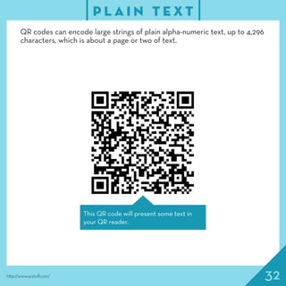 32
P L A I N T E X T
http://www.qrstuff.com/
QR codes can encode large strings of plain alpha-numeric text, up to 4,296
characters, which is about a page or two of text.
This QR code will present some text in
your QR reader.
 