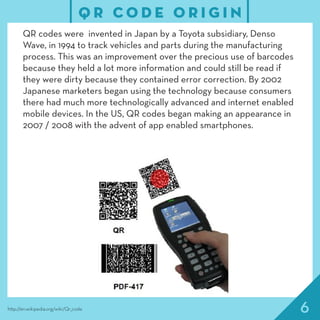 6
QR codes were invented in Japan by a Toyota subsidiary, Denso
Wave, in 1994 to track vehicles and parts during the manufacturing
process. This was an improvement over the precious use of barcodes
because they held a lot more information and could still be read if
they were dirty because they contained error correction. By 2002
Japanese marketers began using the technology because consumers
there had much more technologically advanced and internet enabled
mobile devices. In the US, QR codes began making an appearance in
2007 / 2008 with the advent of app enabled smartphones.
Q R C O D E O R I G I N
http://en.wikipedia.org/wiki/Qr_code
 