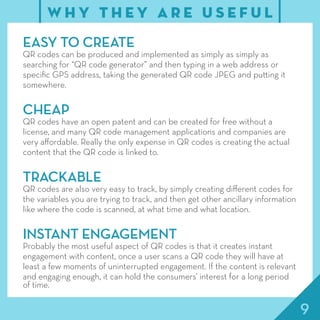 9
EASY TO CREATE
QR codes can be produced and implemented as simply as simply as
searching for “QR code generator” and then typing in a web address or
specific GPS address, taking the generated QR code JPEG and putting it
somewhere.
CHEAP
QR codes have an open patent and can be created for free without a
license, and many QR code management applications and companies are
very affordable. Really the only expense in QR codes is creating the actual
content that the QR code is linked to.
TRACKABLE
QR codes are also very easy to track, by simply creating different codes for
the variables you are trying to track, and then get other ancillary information
like where the code is scanned, at what time and what location.
INSTANT ENGAGEMENT
Probably the most useful aspect of QR codes is that it creates instant
engagement with content, once a user scans a QR code they will have at
least a few moments of uninterrupted engagement. If the content is relevant
and engaging enough, it can hold the consumers’ interest for a long period
of time.
W H Y T H E Y A R E U S E F U L
 