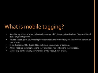 What is mobile tagging?A mobile tag is kind of a  bar code which can store URL’s, images, downloads etc. You can think of it as a physical hyperlink.You see a code, point your mobile phone towards it and immediately see the ”hidden” content on your phone.In most cases you’ll be directed to a website, a video, music or a picture.All you need is a camera phone and easy attainable free software to read the code.Mobile tags can be visually anywhere on prints, video, t-shirt or skin.