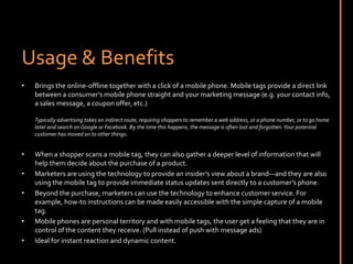 Usage & BenefitsBrings the online-offline together with a click of a mobile phone. Mobile tags provide a direct link between a consumer’s mobile phone straight and your marketing message (e.g. your contact info, a sales message, a coupon offer, etc.) Typically advertising takes an indirect route, requiring shoppers to remember a web address, or a phone number, or to go home later and search on Google or Facebook. By the time this happens, the message is often lost and forgotten. Your potential customer has moved on to other things.When a shopper scans a mobile tag, they can also gather a deeper level of information that will help them decide about the purchase of a product. Marketers are using the technology to provide an insider’s view about a brand—and they are also using the mobile tag to provide immediate status updates sent directly to a customer’s phone.Beyond the purchase, marketers can use the technology to enhance customer service. For example, how-to instructions can be made easily accessible with the simple capture of a mobile tag.Mobile phones are personal territory and with mobile tags, the user get a feeling that they are in control of the content they receive. (Pull instead of push with message ads)Ideal for instant reaction and dynamic content.