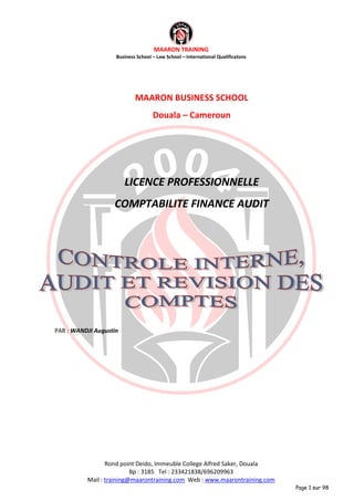 MAARON TRAINING
Business School – Law School – International Qualificatons
Rond point Deido, Immeuble College Alfred Saker, Douala
Bp : 3185 Tel : 233421838/696209963
Mail : training@maarontraining.com Web : www.maarontraining.com
Page 1 sur 98
MAARON BUSINESS SCHOOL
Douala – Cameroun
LICENCE PROFESSIONNELLE
COMPTABILITE FINANCE AUDIT
PAR : WANDJI Augustin
 