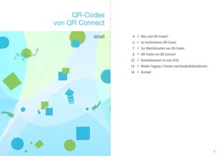 QR-Codes
von QR Connect
           Inhalt    4 # Was sind QR-Codes?
                     5 # So funktionieren QR-Codes
                     7 # Zur Marktsituation von QR-Codes
                     8 # QR-Codes von QR Connect
                    12 # Kundenbeispiel c/o pop 2010
                    14 # Mobile Tagging // Kosten und Beispielkalkulationen
                    16 # Kontakt




                                                                              3
 