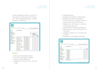 # QR-Codes                                                  # QR Codes
                                             von QR Connect                                              von QR Connect




     Auf der webbasierten Plattform von QR Con-               #   Selbstregistrierung
     nect können Sie völlig autark QR Codes für               #   Erstellung von Profilen für Unterbenutzer
     Ihre Mobile-Tagging-Kampagne erstellen,                  #   Erstellung verschiedener Kategorien
     verwalten und auswerten.                                 #   Anzahl QR-Codes unbegrenzt, Abrech-
                                                                  nung pro Scan, nicht pro QR-Code
                                                              #   Download von QR-Codes in drei Datei-
                                                                  Formaten (jpg, png, eps)
                                                              #   Filterfunktionen auf alle Listen/Kategorien
                                                              #   Überprüfung der Links ohne Scannen von
                                                                  QR-Codes
                                                              #   detaillierte Stastistik zum Download als
                                                                  csv-Datei
                                                              #   Einrichten von individuellem Kostenlimit




     Plattform
     #   QR Codes professionell erzeugen
     #   QR-Codes unkompliziert verwalten
     #   intuitive, einfache Bedienung
     #   tabellarische Übersicht über alle QR-
          Codes


10                                                                                                                        11
 