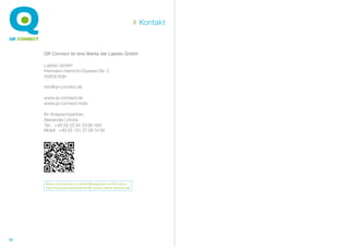 # Kontakt



     QR Connect ist eine Marke der Lasisto GmbH.

     Lasisto GmbH
     Hermann-Heinrich-Gossen-Str. 3
     50858 Köln

     info@qr-connect.de

     www.qr-connect.de
     www.qr-connect.mobi

     Ihr Ansprechpartner:
     Alexander Lörcks
     Tel.: +49 (0) 22 34 20 95-169
     Mobil: +49 (0) 151 27 08 14 56




     Weitere Informationen zu mobilen Webangeboten von QR Connect:
     http://www.lasisto.de/downloads/QR_Connect_Mobile_Websites.pdf




16
 