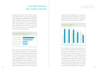 # Zur Marktsituation                                                                                                                                                            # Zur Marktsituation
                                                                                                                                                                                                                        des mobilen Internets
                                        des mobilen Internets

    Die Internetnutzung mit dem Handy erobert                              gesamten Handy-Absatzes für dieses Jahr
    den Massenmarkt. Laut einer Umfrage des                                entspricht. Sinkende Datentarife und wach-
    Branchenverbandes BITKOM nutzen mittler-                               sende Bandbreiten werden den Erfolg des
    weile 10 Millionen Menschen in Deutschland                             mobilen Internets künftig weiter beflügeln.
    regelmäßig das Internet mit ihrem Mobilte-
    lefon. Das entspricht ca. einem Fünftel aller
                                                                            Anlässe für Produktsuche
    Handy-Besitzer. Damit gehört die Nutzung                                mit dem Smartphone
    des mobilen Webs zu den wichtigsten IT-
                                                                                                  66 %                                 64 %
    Trends der kommenden Jahre.                                                                                                                                          62 %




                                                                                                                                                                                                               Herausfinden, wo das Produkt
                                                                                                                                                                                                        51 %




                                                                                                         Spontaner Einfall unterwegs
     Nutzung mobiles Internet u. mobile




                                                                                                                                              Zum Zeitvertreib/Stöbern




                                                                                                                                                                                                               in der Nähe zu finden ist
                                                                                                                                                                                                                                              38 %




                                                                                                                                                                                Um Produkte zu kaufen
     Anwendungen mit dem Handy




                                                                             Zum Preisvergleich
     Nutzung insgesamt                                            10

     Aufruf von Websites                                     8

     Verfassen von E-Mails                    4

     Nutzung von Apps                         4                             537 Befragte, Mehrfachnennungen möglich
                                                                                                    Quellen: phaydon | research+consulting, denkwerk, Interrogate
     Angabe in Mio. Personen, Mehrfachnennungen möglich
                                                  Quellen: BITKOM, Forsa
                                                                           Nach Angaben des Magazins „eStrategy“ bil-
    Einen Schub hat das mobile Netz vor allem                              den 20- bis 50-Jährige die größte Konsumen-
    dem wachsenden Absatz von Smartphones                                  tengruppe im mobilen Netz. Sie verfügt über
    zu verdanken. „Mit der steigenden Verbreitung                          ein ausreichend hohes Einkommen, um von
    von Smartphones ist die mobile Internetnut-                            den Nutzungsgebühren nicht abgeschreckt
    zung im geschäftlichen und privaten Bereich                            zu werden. Schon jetzt haben mobile Nut-
    zum Massenphänomen geworden“, sagt                                     zungssituationen signifikante Auswirkungen
    BITKOM-Präsident August-Wilhelm Scheer.                                auf das Konsumverhalten derjenigen, für die
    Nach Schätzungen des Branchenverbandes                                 mobiles Surfen zum Alltag gehört. So gaben
    werden 2010 8,2 Millionen Smartphones in                               80 Prozent der befragten Smartphone-Nutzer
    Deutschland verkauft, was einem Drittel des                            einer Studie der Kölner Agentur „denkwerk“
4                                                                                                                                                                                                                                                    5
 
