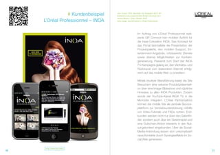 # Kundenbeispiel   „Aus unserer Sicht überzeugt die Kampagne durch die
                                    Kombination aus ansprechendem Design und hohem tech-

     L’Oréal Professionnel – INOA
                                    nischen Nutzen.“ (Clips, Oktober 2010)
                                    Jutta Langer, Geschäftsleiterin L‘Oréal Professionnel




                                                            Im Auftrag von L’Oréal Professionnel reali-
                                                            sierte QR Connect den mobilen Auftritt für
                                                            die Haar-Coloration INOA. Das Konzept für
                                                            das Portal beinhaltete die Präsentation der
                                                            Produktpalette, den mobilen Support, En-
                                                            tertainment-Angebote, ortsbasierte Dienste
                                                            sowie diverse Möglichkeiten zur Kontakt-
                                                            generierung. Passend zum Start der INOA
                                                            TV-Kampagne gelang es, den Vertriebs- und
                                                            Rückkanal vom stationären Internet erfolg-
                                                            reich auf das mobile Web zu erweitern.

                                                            Mittels intuitiver Menüführung bietet die Site
                                                            Besuchern eine exlusive Produktpräsentati-
                                                            on über eine Image-Slideshow und nützliche
                                                            Hinweise zu allen INOA Produkten. Zudem
                                                            wurde der YouTube-Kanal INOA TV in die
                                                            Microsite integriert. L’Oréal Partnersalons
                                                            können die mobile Site als zentrale Service-
                                                            plattform zur Vertriebsunterstützung mithilfe
                                                            von Video-Tutorials und FAQs nutzen. End-
                                                            kunden werden nicht nur über den Salonfin-
                                                            der, sondern auch über ein Gewinnspiel und
                                                            eine Gutschein-Aktion interaktiv in den Nut-
                                                            zungskontext eingebunden. Über die Social-
                                                            Media-Anbindung lassen sich unkompliziert
                                                            neue Kontakte durch Synergieeffekte im So-
                                                            cial Web generieren.


     http://www.inoa.mobi/
10                                                                                                           11
 