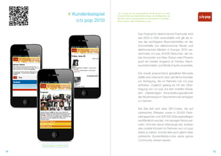 # Kundenbeispiel   „Für c/o pop war die Zusammenarbeit mit QR Connect ein voller
                                                        Erfolg. Mit Hilfe der mobilen Website hatten wir die Möglichkeit, die

                                        c/o pop 2010
                                                        Besucher unseres Festivals überall mit Informationen zu versorgen.“
                                                        Oliver Korthals, Head of Marketing c/o pop




                                                                                  Das Festival für elektronische Popmusik wird
                                                                                  seit 2004 in Köln veranstaltet und gilt als ei-
                                                                                  nes der wichtigsten Branchentreffen an der
                                                                                  Schnittstelle von elektronischer Musik und
                                                                                  elektronischen Medien in Europa. 2010 ver-
                                                                                  zeichnete c/o pop 30 000 Besucher, die ne-
                                                                                  ben Konzerten von Klee, Robyn oder Phoenix
                                                                                  auch ein breites Angebot an Parties, Nach-
                                                                                  wuchsformaten und Mode-Events erwartete.

                                                                                  Die visuell ansprechend gestaltete Microsite
                                                                                  stellte eine Übersicht über sämtliche Künstler
                                                                                  zur Verfügung, die im Rahmen von c/o pop
                                                                                  auftraten. Zugleich gelang es mit der Über-
                                                                                  tragung von c/o pop auf den mobilen Kanal,
                                                                                  den vollständigen Veranstaltungskalender
                                                                                  der Musikmesse im Taschenformat verfügbar
                                                                                  zu machen.

                                                                                  Die Site ließ sich über QR-Codes, die auf
                                                                                  zahlreichen Plakaten sowie in 25 000 Festi-
                                                                                  valmagazinen und 500 000 Zeitungsbeilagen
                                                                                  veröffentlicht wurden, mit wenigen Klicks auf-
                                                                                  rufen. Und wer davon überzeugt war, soeben
                                                                                  das coolste Konzert im Rahmen von c/o pop
                                                                                  erlebt zu haben, konnte dies auch gleich über
                                                                                  zahlreiche Social-Media-Links seine ganze
                                                                                  Community wissen lassen.
     http://copop.qr-connect.mobi/


14                                                                                                                                  15
 
