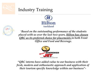 Industry Training “ Based on the outstanding performance of the students placed with us over the last two years,  Hilton has chosen QRC as its preferred choice for placements  in both Front Office and Food and Beverage. “ QRC interns have added value to our business with their fresh, modern and enthusiastic approach and application of their tourism specific knowledge within our business”- 