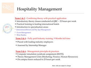 Term 1 & 2  - Combining theory with practical application Introductory theory classes conducted at QRC – 32 hours per week Practical training in leading international hotels Introduction to specialisation areas: *  International Resort and Day Spa Management  Event Management   Wine Studies Term 3 & 4  – Fully paid Industry training, 9 Months full time Placed with leading industry employers Assessed by Internship Manager Term 5 & 6  - Management principles & practices Computer simulation syndicate assignment (HOTS) Theory Management Units (Marketing, Finance, Human Resources) On campus hours reduced to 25 hours per week Hospitality Management Note: Units are subject to change 