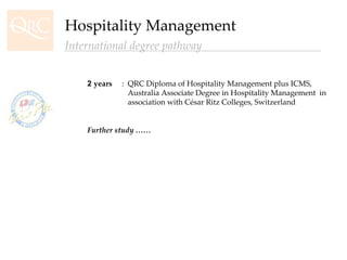 2  years :  QRC Diploma of Hospitality Management plus ICMS,    Australia Associate Degree in Hospitality Management  in      association with César Ritz Colleges, Switzerland Further study …… Hospitality Management International degree pathway 