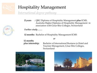 12 months :  Bachelor of Hospitality Management ICMS   or 12 months  plus internship:  Bachelor of International Business in Hotel and  Tourism Management, César Ritz Colleges,  Switzerland 2  years :  QRC Diploma of Hospitality Management  plus  ICMS,    Australia Higher Diploma of Hospitality Management  in      association with César Ritz Colleges, Switzerland Further study …… Hospitality Management International degree pathway 