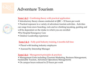 Term 1 & 2  - Combining theory with practical application Introductory theory classes conducted at QRC – 32 hours per week Practical exposure to a variety of adventure tourism activities.  Activities can range from snow boarding, rock and ice climbing kayaking, guiding and will be dependant on the intake in which you are enrolled Pre Hospital Emergency Care Outdoor Leadership experience Term 3 & 4  – Fully paid Industry training, 6 months full time Placed with leading industry employers Assessed by Internship Manager Term 5 & 6  - Management principles & practices Management Units including (Tourism Marketing, Business Management, Sustainable Tourism, Adventure Operations Management) On campus hours reduced to 25 hours per week Adventure Tourism 
