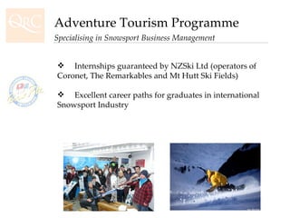 Adventure Tourism Programme Specialising in Snowsport Business Management Internships guaranteed by NZSki Ltd (operators of Coronet, The Remarkables and Mt Hutt Ski Fields) Excellent career paths for graduates in international Snowsport Industry 