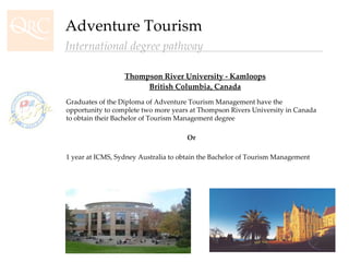 Thompson River University - Kamloops British Columbia, Canada Adventure Tourism International degree pathway Graduates of the Diploma of Adventure Tourism Management have the opportunity to complete two more years at Thompson Rivers University in Canada to obtain their Bachelor of Tourism Management degree Or 1 year at ICMS, Sydney Australia to obtain the Bachelor of Tourism Management 