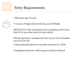 Minimum age 18 years 12 years of high school with min year 10 Maths. IELTS of 6.0 with a minimum of 6 in speaking and no less than 5.0 in any other band (or equivalent).  Work experience considered in lieu of year 12 for students over 20 years old Demonstrated interest in out door activities for ATM  Telephonic interview with respective Head of School Entry Requirements 