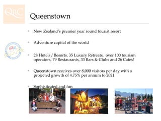 New Zealand’s premier year round tourist resort Adventure capital of the world  28 Hotels / Resorts, 35 Luxury Retreats,  over 100 tourism operators, 79 Restaurants, 33 Bars & Clubs and 26 Cafes! Queenstown receives over 8,000 visitors per day with a projected growth of 4.75% per annum to 2021 Sophisticated and fun Queenstown 