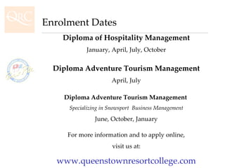 Diploma of Hospitality Management January, April, July, October Diploma Adventure Tourism Management April, July Diploma Adventure Tourism Management  Specializing in Snowsport  Business Management June, October, January For more information and to apply online, visit us at: www.queenstownresortcollege.com Enrolment Dates 