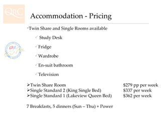 Twin Share and Single Rooms available Study Desk  Fridge Wardrobe En-suit bathroom Television Twin Share Room  $279 pp per week Single Standard 2 (King Single Bed)  $337 per week Single Standard 1 (Lakeview Queen Bed) $362 per week 7 Breakfasts, 5 dinners (Sun – Thu) + Power Accommodation - Pricing 