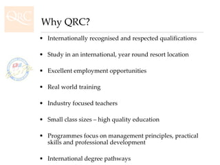 Internationally recognised and respected qualifications Study in an international, year round resort location Excellent employment opportunities Real world training  Industry focused teachers Small class sizes – high quality education Programmes focus on management principles, practical skills and professional development International degree pathways Dynamic and exciting lifestyle Why QRC? 