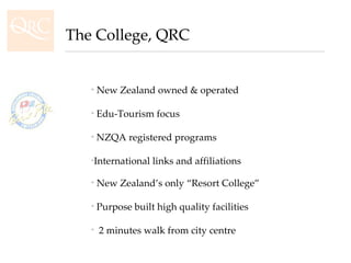 New Zealand’s only “Resort College” Purpose built high quality facilities  2 minutes walk from city centre New Zealand owned & operated Edu-Tourism focus NZQA registered programs International links and affiliations The College, QRC 