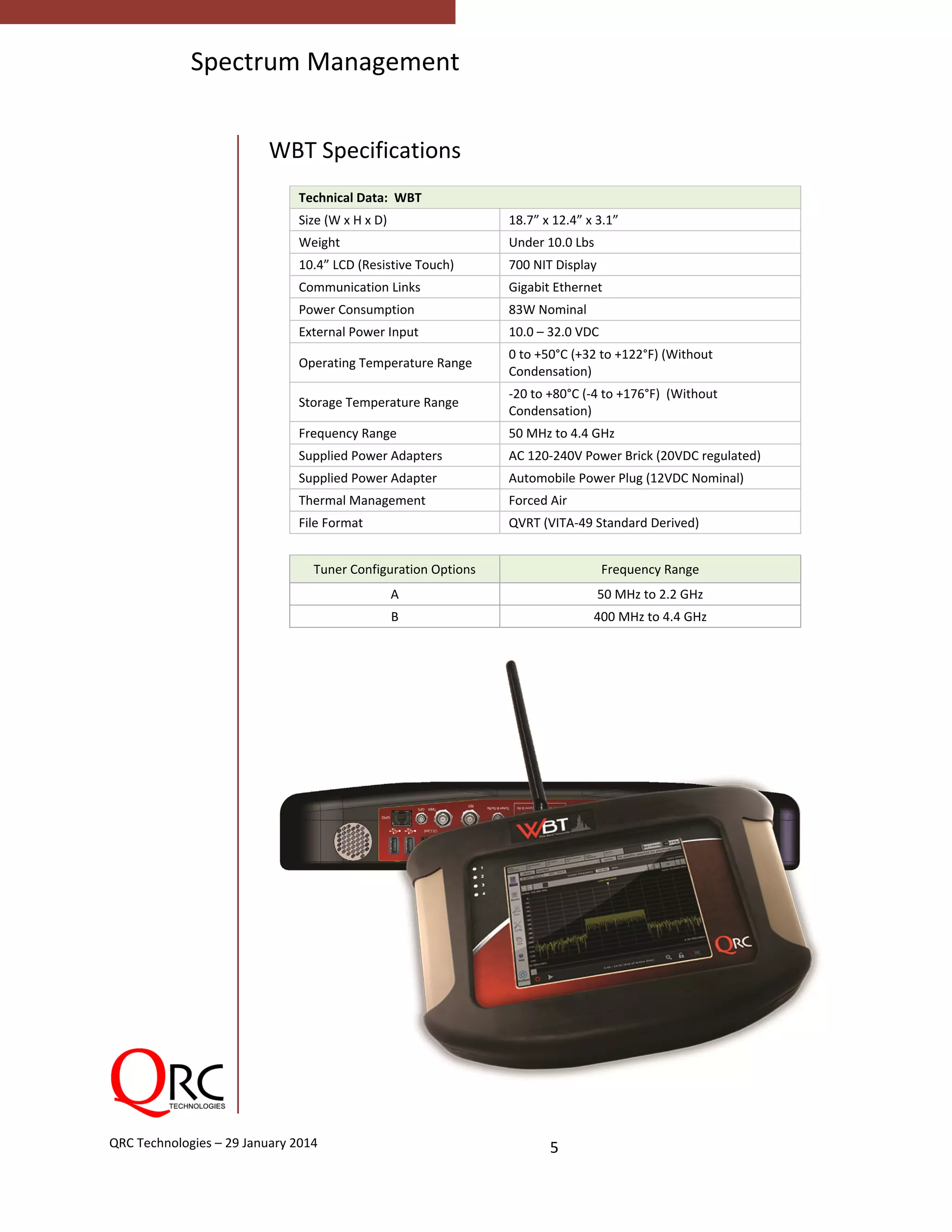  
5 QRC Technologies – 29 January 2014 
Spectrum Management
 
WBT Specifications 
 
Technical Data:  WBT 
Size (W x H x D)  18.7” x 12.4” x 3.1” 
Weight  Under 10.0 Lbs 
10.4” LCD (Resistive Touch)  700 NIT Display 
Communication Links  Gigabit Ethernet 
Power Consumption  83W Nominal 
External Power Input  10.0 – 32.0 VDC 
Operating Temperature Range 
0 to +50°C (+32 to +122°F) (Without 
Condensation)  
Storage Temperature Range  
‐20 to +80°C (‐4 to +176°F)  (Without 
Condensation) 
Frequency Range  50 MHz to 4.4 GHz 
Supplied Power Adapters  AC 120‐240V Power Brick (20VDC regulated) 
Supplied Power Adapter  Automobile Power Plug (12VDC Nominal) 
Thermal Management  Forced Air 
File Format  QVRT (VITA‐49 Standard Derived) 
 
Tuner Configuration Options  Frequency Range 
A  50 MHz to 2.2 GHz 
B  400 MHz to 4.4 GHz 
 
 
 