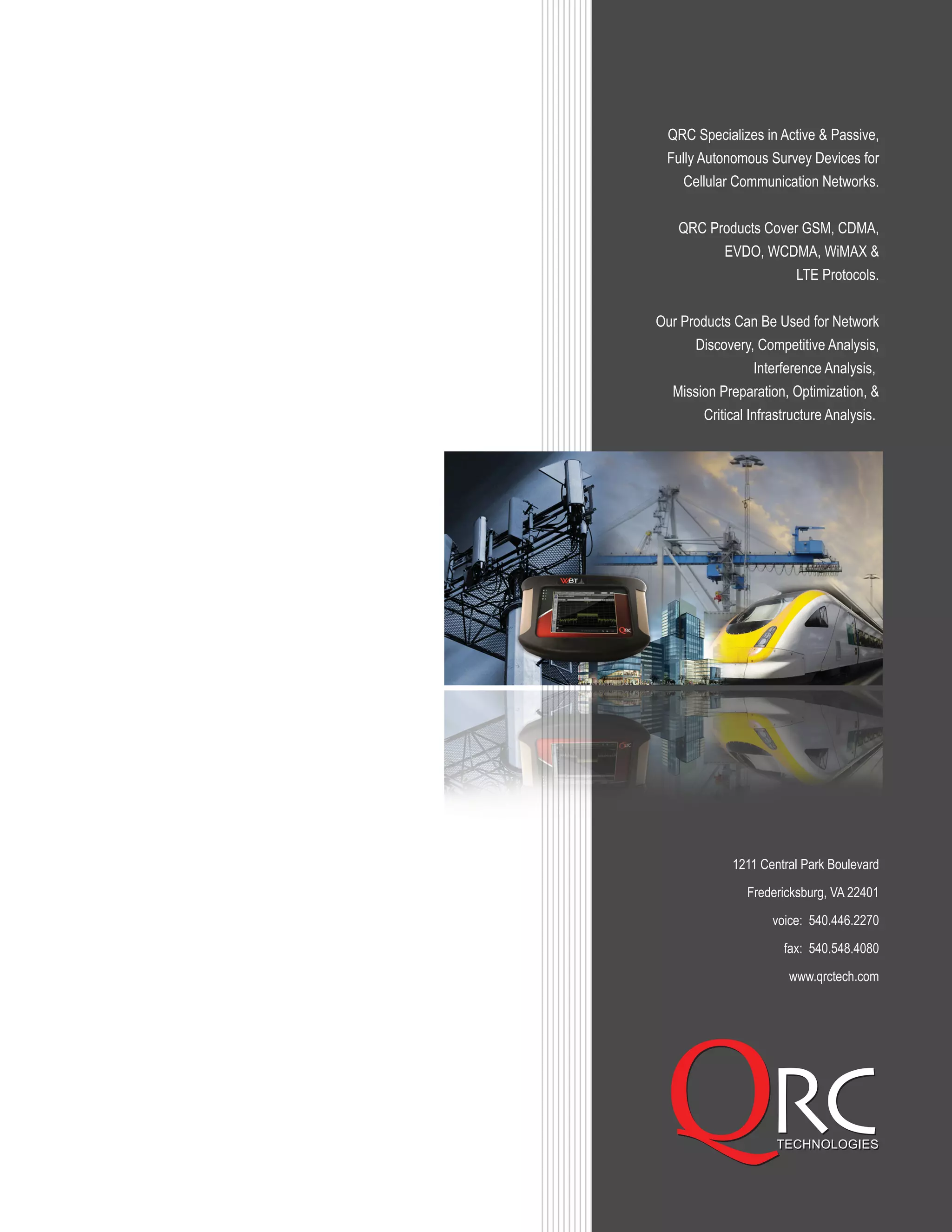 1211 Central Park Boulevard
Fredericksburg, VA 22401
voice: 540.446.2270
fax: 540.548.4080
www.qrctech.com
QRC Specializes in Active & Passive,
Fully Autonomous Survey Devices for
Cellular Communication Networks.
QRC Products Cover GSM, CDMA,
EVDO, WCDMA, WiMAX &
LTE Protocols.
Our Products Can Be Used for Network
Discovery, Competitive Analysis,
Interference Analysis,
Mission Preparation, Optimization, &
Critical Infrastructure Analysis.
 