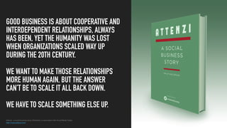 Attenzi – a social business story, Sheldrake, in association with Social Media Today
http://www.attenzi.com/
GOOD BUSINESS IS ABOUT COOPERATIVE AND
INTERDEPENDENT RELATIONSHIPS, ALWAYS
HAS BEEN, YET THE HUMANITY WAS LOST
WHEN ORGANIZATIONS SCALED WAY UP
DURING THE 20TH CENTURY.
WE WANT TO MAKE THOSE RELATIONSHIPS
MORE HUMAN AGAIN, BUT THE ANSWER
CAN’T BE TO SCALE IT ALL BACK DOWN.
WE HAVE TO SCALE SOMETHING ELSE UP.
 