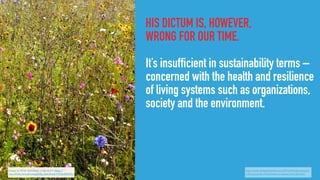 HIS DICTUM IS, HOWEVER,
WRONG FOR OUR TIME.
It’s insufficient in sustainability terms –
concerned with the health and resilience
of living systems such as organizations,
society and the environment.
Image by Philip Sheldrake, cc-by-sa 2.0, https://
www.ﬂickr.com/photos/philip_sheldrake/14533489335/
http://www.philipsheldrake.com/2015/04/what-exactly-
is-the-purpose-of-business-an-answer-post-drucker/
 