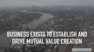 BUSINESS EXISTS TO ESTABLISH AND
DRIVE MUTUAL VALUE CREATION
http://www.philipsheldrake.com/2015/04/what-exactly-
is-the-purpose-of-business-an-answer-post-drucker/
 
