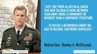 “JUST LIKE THEIR ALLIES IN AL QAEDA,
THIS NEW TALIBAN IS MORE NETWORK
THAN ARMY, MORE A COMMUNITY OF
INTEREST THAN A CORPORATE STRUCTURE.
… TO DEFEAT A NETWORKED ENEMY WE
HAD TO BECOME A NETWORK OURSELVES.”
Retired Gen. Stanley A. McChrystal
Public Domain, https://en.wikipedia.org/wiki/Stanley_A._McChrystal#/
media/File:Defense.gov_News_Photo_030414-D-2987S-060.jpg
It takes a network, Foreign Policy,
https://foreignpolicy.com/2011/02/21/it-takes-a-network/
 