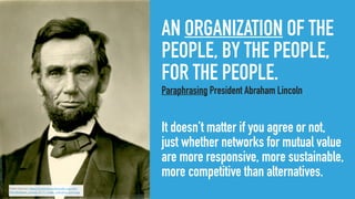 AN ORGANIZATION OF THE
PEOPLE, BY THE PEOPLE,
FOR THE PEOPLE.
Paraphrasing President Abraham Lincoln
It doesn’t matter if you agree or not,
just whether networks for mutual value
are more responsive, more sustainable,
more competitive than alternatives.
Public Domain, https://commons.wikimedia.org/wiki/
File:Abraham_Lincoln_O-77_matte_collodion_print.jpg
 