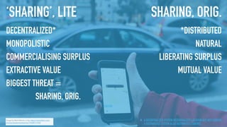 Image by Mark Warner, cc-by, https://www.ﬂickr.com/
photos/senatormarkwarner/19588717540
‘SHARING’, LITE
DECENTRALIZED*
MONOPOLISTIC
COMMERCIALISING SURPLUS
EXTRACTIVE VALUE
BIGGEST THREAT =
SHARING, ORIG.
SHARING, ORIG.
*DISTRIBUTED
NATURAL
LIBERATING SURPLUS
MUTUAL VALUE
A DECENTRALIZED SYSTEM DECENTRALIZES LOCATION BUT NOT CONTROL.
A DISTRIBUTED SYSTEM ALSO DISTRIBUTES CONTROL.*
 