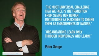 “THE MOST UNIVERSAL CHALLENGE
THAT WE FACE IS THE TRANSITION
FROM SEEING OUR HUMAN
INSTITUTIONS AS MACHINES TO SEEING
THEM AS EMBODIMENTS OF NATURE.”
“ORGANIZATIONS LEARN ONLY
THROUGH INDIVIDUALS WHO LEARN.”
Peter Senge
Image by Americans4Arts, cc-by 2.0, https://
www.ﬂickr.com/photos/americans4arts/3644561380
References: https://www.fastcompany.com/36819/learning-
change and the Personal Mastery chapter of The Fifth Discipline
 