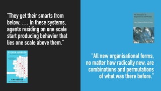 “They get their smarts from
below. … In these systems,
agents residing on one scale
start producing behavior that
lies one scale above them.”
“All new organisational forms,
no matter how radically new, are
combinations and permutations
of what was there before.”
 