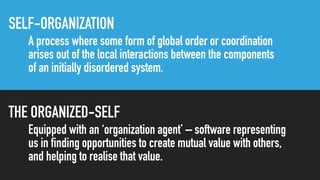 SELF-ORGANIZATION
A process where some form of global order or coordination
arises out of the local interactions between the components
of an initially disordered system.
THE ORGANIZED-SELF
Equipped with an ‘organization agent’ – software representing
us in finding opportunities to create mutual value with others,
and helping to realise that value.
 