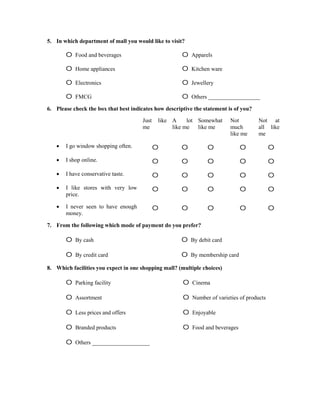 5. In which department of mall you would like to visit?

       o   Food and beverages                          o   Apparels

       o   Home appliances                             o   Kitchen ware

       o   Electronics                                 o   Jewellery

       o   FMCG                                        o   Others __________________

6. Please check the box that best indicates how descriptive the statement is of you?

                                       Just   like A     lot Somewhat      Not         Not at
                                       me          like me   like me       much        all like
                                                                           like me     me

      I go window shopping often.            o        o         o              o            o
      I shop online.                         o        o         o              o            o
      I have conservative taste.             o        o         o              o            o
      I like stores with very low            o        o         o              o            o
       price.

      I never seen to have enough            o        o         o              o            o
       money.

7. From the following which mode of payment do you prefer?

       o   By cash                                     o   By debit card

       o   By credit card                              o   By membership card

8. Which facilities you expect in one shopping mall? (multiple choices)

       o   Parking facility                            o   Cinema

       o   Assortment                                  o   Number of varieties of products

       o   Less prices and offers                      o   Enjoyable

       o   Branded products                            o   Food and beverages

       o   Others ____________________
 