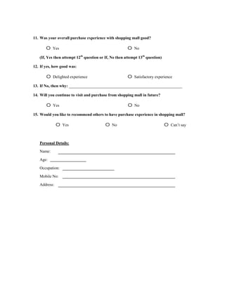 11. Was your overall purchase experience with shopping mall good?

       o   Yes                                         o   No

   (If, Yes then attempt 12th question or If, No then attempt 13th question)

12. If yes, how good was:

       o   Delighted experience                        o   Satisfactory experience

13. If No, then why: ________________________________________________________

14. Will you continue to visit and purchase from shopping mall in future?

       o   Yes                                         o   No

15. Would you like to recommend others to have purchase experience in shopping mall?

              o   Yes                     o   No                               o   Can’t say



   Personal Details:

   Name:

   Age:

   Occupation:

   Mobile No:

   Address:
 