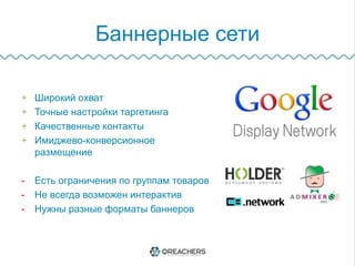 Баннерные сети
+  Широкий охват
+  Точные настройки таргетинга
+  Качественные контакты
+  Имиджево-конверсионное размещение
-  Есть ограничения по группам товаров
-  Не всегда возможен интерактив
-  Нужны разные форматы баннеров
 