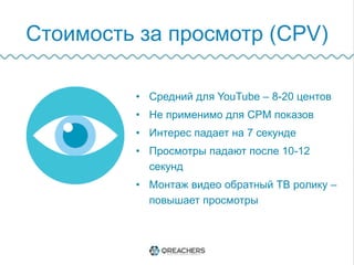Стоимость за просмотр (CPV)
•  Средний для YouTube – 8-20 центов
•  Не применимо для CPM показов
•  Интерес падает на 7 секунде
•  Просмотры падают после 10-12 секунд
•  Монтаж видео обратный ТВ ролику –
повышает просмотры
 