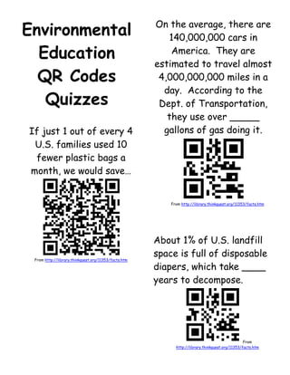 Environmental Education <br />QR Codes Quizzes<br />If just 1 out of every 4 U.S. families used 10 fewer plastic bags a month, we would save…<br />From http://library.thinkquest.org/11353/facts.htm<br />On the average, there are 140,000,000 cars in America.  They are estimated to travel almost 4,000,000,000 miles in a day.  According to the Dept. of Transportation, they use over _____ gallons of gas doing it.<br />From http://library.thinkquest.org/11353/facts.htm<br />About 1% of U.S. landfill space is full of disposable diapers, which take ____ years to decompose.<br /> From http://library.thinkquest.org/11353/facts.htm<br />Every year we throw away 24,000,000 tons of leaves and grass. Leaves alone account for what percentage of our solid waste in the fall?<br />From http://library.thinkquest.org/11353/facts.htm<br />Every ton of recycled office paper <br />saves ___ gallons of oil.<br />      a).  100    b). 250<br />      c). 325     d).  380<br />From http://library.thinkquest.org/11353/facts.htm<br />Energy saved from one recycled aluminum can will operate a TV set for<br /> __ hours, and is the equal to half a can of gasoline.<br />From http://library.thinkquest.org/11353/facts.htm<br />Glass produced from recycled glass (instead of raw materials) cuts down air pollution by 20%, and water pollution by ___%.<br />From http://library.thinkquest.org/11353/facts.htm<br />Americans use 50,000,000 TONS of paper each year, which uses up more than ____ trees.<br />From http://library.thinkquest.org/11353/facts.htm<br />Every day __________ species of plants & animals become extinct as their habitat gets destroyed<br /> by humans.<br />From http://library.thinkquest.org/11353/facts.htm<br />ECO-JOKE<br />Why can’t you play cards in the jungle?<br />From http://library.thinkquest.org/11353/facts.htm<br />In the canopies of the tropical forests alone, there are over _____ species of insects living there!<br />From http://library.thinkquest.org/11353/facts.htm<br />Each year, there are ____ square miles of rainforest that are destroyed.<br />From http://library.thinkquest.org/11353/facts.htm<br />You should switch to recyclable batteries.  In the USA, people throw away about _____ batteries per year.  That’s as heavy as 320 SUV’s.<br />From I ❤ God’s Green Earth by Michael & Caroline Carroll (2010)<br />Eco Joke:<br />Why is grass so dangerous?<br />From I ❤ God’s Green Earth by Michael & Caroline Carroll (2010)<br />The California Academy of Sciences Museum in Golden Gate Park, California has a green roof with _____ pounds of soil, trees, plants, and rare flowers.<br />From I ❤ God’s Green Earth by Michael & Caroline Carroll (2010)<br />Eco Joke:<br />Why is the <br />Mississippi River <br />such an unusual river?  <br />From I ❤ God’s Green Earth by Michael & Caroline Carroll (2010)<br />If every family in the country gift wrapped just 3 gifts using paper (or cloth) they already have, the paper saved would be enough to cover ___ football fields.<br />In December every year, with shopping bags, food waste, packaging, wrapping paper, and other waste, over 1 million more tons of waste are added to landfills each year:  ___% more landfill waste than any other month.<br /> <br />From I ❤ God’s Green Earth by Michael & Caroline Carroll (2010)<br />Each year, 1,900,000,000 holiday cards are sent in the USA.  All those cards require _____ new trees to be cut down each year.<br />From I ❤ God’s Green Earth by Michael & Caroline Carroll (2010)<br />Americans (at home<br />and restaurants) use 6 paper napkins per person per day.  If everyone used one less paper napkin per day, Americans would save 300,000,000 napkins per day.  That would save ____ trees.<br />From I ❤ God’s Green Earth by Michael & Caroline Carroll (2010)<br />A plastic cup takes ____ years to decompose.<br />From http://www.theplastiki.com/<br />Our planet is made of ___% sea water, <br />___% is ice at the North and South Poles,<br />Some is polluted or has bacteria in it.<br />__% is pure enough to drink.<br />From http://www.theplastiki.com/<br />An average of <br />__ plastic bags <br />come into our house <br />per year—most of <br />which isn’t recycles. <br />From http://www.theplastiki.com/<br />How much water does <br />the American family <br />use per day just by flushing the toilet??<br />From I ❤ God’s Green Earth by Michael & Caroline Carroll (2010)<br />In the US, we still dump __% of our waste in landfills.  The rest is recycled or burned.<br />From I ❤ God’s Green Earth by Michael & Caroline Carroll (2010)<br />Every year __ million trees are made into <br />__ billion paper sacks <br />in the USA.<br />From I ❤ God’s Green Earth by Michael & Caroline Carroll (2010)<br />Americans go through more than 2,500,000 water bottles per ____ (name a time period).<br />From I ❤ God’s Green Earth by Michael & Caroline Carroll (2010)<br />___ out of every 10 water bottles end up in a landfill each year because they are not recycled.<br />From I ❤ God’s Green Earth by Michael & Caroline Carroll (2010)<br />Eco-Joke:<br />How do you make<br /> a whale float?<br />From I ❤ God’s Green Earth by Michael & Caroline Carroll (2010)<br />Eco-Joke:<br />Why are elephants no good at surfing the Internet?<br />From I ❤ God’s Green Earth by Michael & Caroline Carroll (2010)<br />Why you should love bats: One bat can gobble up ____ mosquitoes <br />per night.<br />From I ❤ God’s Green Earth by Michael & Caroline Carroll (2010)<br />Wind power provides ___% of the total energy used in the USA<br />From I ❤ God’s Green Earth by Michael & Caroline Carroll (2010)<br />The typical SUV gets around 15 miles per gallon.  The hybrid car gets about __ miles per gallon. <br />From I ❤ God’s Green Earth by Michael & Caroline Carroll (2010)<br />Eco-Joke:<br />How do you get to <br />the top of a tree?<br />From I ❤ God’s Green Earth by Michael & Caroline Carroll (2010)<br />Eco-Joke:<br />What do you call it <br />when worms take <br />over the world?<br />From I ❤ God’s Green Earth by Michael & Caroline Carroll (2010)<br />It is estimated that we will reach 7 billion people on our planet by Oct. 31, 2011.  Along this rate, <br />by 2040, we could very have __ billion people.<br />From I ❤ God’s Green Earth by Michael & Caroline Carroll (2010)<br />The world population is growing by about ___ million people per year.<br />From Planet Patrol: A Kids’ ActionBuide to Care for the Earth<br /> by Marybeth Lorbiecki (2005)<br />If you leave the water running while brushing your teeth, you waste __ gallons of water.<br />From Planet Patrol: A Kids’ ActionBuide to Care for the Earth<br /> by Marybeth Lorbiecki (2005)<br />A drippy faucet wastes ____ gallons of <br />water per month.<br />From Planet Patrol: A Kids’ ActionBuide to Care for the Earth<br /> by Marybeth Lorbiecki (2005)<br />Banana peels take ____ weeks to biodegrade.<br />From Planet Patrol: A Kids’ ActionBuide to Care for the Earth<br /> by Marybeth Lorbiecki (2005)<br />Paper takes ____ months to biodegrade.<br />From Planet Patrol: A Kids’ ActionBuide to Care for the Earth<br /> by Marybeth Lorbiecki (2005)<br />Cardboard milk cartons take ___ years to biodegrade.<br />From Planet Patrol: A Kids’ ActionBuide to Care for the Earth<br /> by Marybeth Lorbiecki (2005)<br />Cigarette butts take ___ years to biodegrade.<br />From Planet Patrol: A Kids’ ActionBuide to Care for the Earth<br /> by Marybeth Lorbiecki (2005)<br />Plastic grocery bags take ____ years to biodegrade.<br />From Planet Patrol: A Kids’ ActionBuide to Care for the Earth<br /> by Marybeth Lorbiecki (2005)<br />Aluminum cans take ____ years to biodegrade.<br />From Planet Patrol: A Kids’ ActionBuide to Care for the Earth<br /> by Marybeth Lorbiecki (2005)<br />Styrofoam cups take<br /> ____ years to biodegrade.<br />From Planet Patrol: A Kids’ ActionBuide to Care for the Earth<br /> by Marybeth Lorbiecki (2005)<br />___% of the world’s oxygen comes from the Amazon rain forest.<br />From Planet Patrol: A Kids’ ActionBuide to Care for the Earth<br /> by Marybeth Lorbiecki (2005)<br />