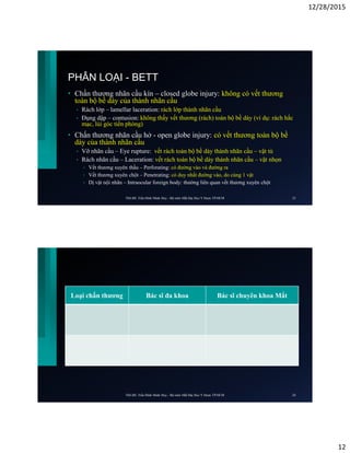 12/28/2015
12
PHÂN LOẠI - BETT
• Chấn thương nhãn cầu kín – closed globe injury: không có vết thương
toàn bộ bề dày của thành nhãn cầu
• Rách lớp – lamellar laceration: rách lớp thành nhãn cầu
• Đụng dập – contusion: không thấy vết thương (rách) toàn bộ bề dày (ví dụ: rách hắc
mạc, lùi góc tiền phòng)
• Chấn thương nhãn cầu hở - open globe injury: có vết thương toàn bộ bề
dày của thành nhãn cầu
• Vỡ nhãn cầu – Eye rupture: vết rách toàn bộ bề dày thành nhãn cầu – vật tù
• Rách nhãn cầu – Laceration: vết rách toàn bộ bề dày thành nhãn cầu – vật nhọn
• Vết thương xuyên thấu – Perforating: có đường vào và đường ra
• Vết thương xuyên chột – Penetrating: có duy nhất đường vào, do cùng 1 vật
• Dị vật nội nhãn – Intraocular foreign body: thường liên quan vết thương xuyên chột
ThS.BS. Trần Đình Minh Huy - Bộ môn Mắt Đại Học Y Dược TP.HCM 23
Loại chấn thương Bác sĩ đa khoa Bác sĩ chuyên khoa Mắt
ThS.BS. Trần Đình Minh Huy - Bộ môn Mắt Đại Học Y Dược TP.HCM 24
 