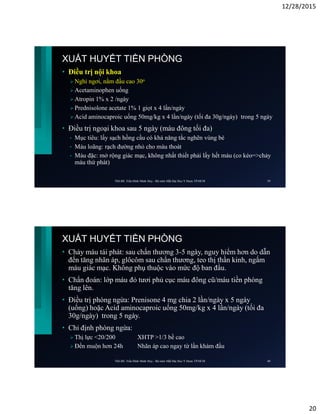 12/28/2015
20
XUẤT HUYẾT TIỀN PHÒNG
• Điều trị nội khoa
 Nghỉ ngơi, nằm đầu cao 30o
 Acetaminophen uống
 Atropin 1% x 2 /ngày
 Prednisolone acetate 1% 1 giọt x 4 lần/ngày
 Acid aminocaproic uống 50mg/kg x 4 lần/ngày (tối đa 30g/ngày) trong 5 ngày
• Điều trị ngoại khoa sau 5 ngày (máu đông tối đa)
• Mục tiêu: lấy sạch hồng cầu có khả năng tắc nghẽn vùng bè
• Máu loãng: rạch đường nhỏ cho máu thoát
• Máu đặc: mở rộng giác mạc, không nhất thiết phải lấy hết máu (co kéo=>chảy
máu thứ phát)
ThS.BS. Trần Đình Minh Huy - Bộ môn Mắt Đại Học Y Dược TP.HCM 39
XUẤT HUYẾT TIỀN PHÒNG
• Chảy máu tái phát: sau chấn thương 3-5 ngày, nguy hiểm hơn do dẫn
đến tăng nhãn áp, glôcôm sau chấn thương, teo thị thần kinh, ngấm
máu giác mạc. Không phụ thuộc vào mức độ ban đầu.
• Chẩn đoán: lớp máu đỏ tươi phủ cục máu đông cũ/máu tiền phòng
tăng lên.
• Điều trị phòng ngừa: Prenisone 4 mg chia 2 lần/ngày x 5 ngày
(uống) hoặc Acid aminocaproic uống 50mg/kg x 4 lần/ngày (tối đa
30g/ngày) trong 5 ngày.
• Chỉ định phòng ngừa:
 Thị lực <20/200 XHTP >1/3 bề cao
 Đến muộn hơn 24h Nhãn áp cao ngay từ lần khám đầu
ThS.BS. Trần Đình Minh Huy - Bộ môn Mắt Đại Học Y Dược TP.HCM 40
 