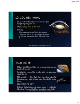 12/28/2015
22
LÙI GÓC TIỀN PHÒNG
• Là sự tách rời hay lệch ra sau của mô góc
tiền phòng vùng lưới bè.
• Theo dõi tăng nhãn áp thứ phát
• Điều trị:
• Giống glaucoma góc mở khi có tăng nhãn áp.
• Cắt bè củng mạc và ức chế carbonis anhydrase
có hiệu quả nhưng chưa được chấp nhận rộng
rãi.
ThS.BS. Trần Đình Minh Huy - Bộ môn Mắt Đại Học Y Dược TP.HCM 43
TÁCH THỂ MI
• Thể mi tách khỏi chỗ bám của nó ở cựa củng mạc tạo
thành một khe hở.
• Soi góc tiền phòng: khe hở nằm giữa cựa củng mạc
và dải thể mi.
• Thể mi tách => thủy dịch chảy vào vùng màng bồ
đào củng mạc nhãn áp thấp mạn tính và phù hoàng
điểm.
• CLS: UBM , AS-OCT
• Điều trị: thuốc liệt thể mi, kháng viêm => bịt khe hở
bằng laser Argon, điện đông, lạnh đông, phẫu thuật.
ThS.BS. Trần Đình Minh Huy - Bộ môn Mắt Đại Học Y Dược TP.HCM 44
 
